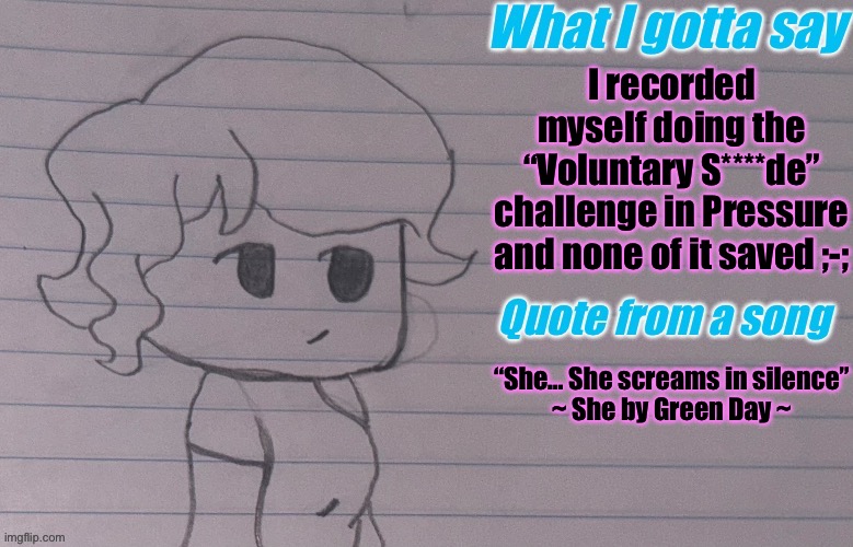 I even got the necrobloxicon that game :c | I recorded myself doing the “Voluntary S****de” challenge in Pressure and none of it saved ;-;; “She… She screams in silence”
~ She by Green Day ~ | image tagged in autumnthespacequeen s announcement template v4 | made w/ Imgflip meme maker