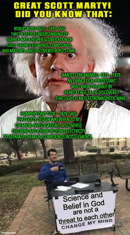 Romans 1- For since the creation of the world God's eternal power and divine nature, have been clearly seen. | GREAT SCOTT MARTY! 
DID YOU KNOW THAT:; ROBERT BOYLE 1627 – 1691. SAID THAT "A DEEPER UNDERSTANDING OF SCIENCE WAS A HIGHER GLORIFICATION OF GOD." DEFINED ELEMENTS, COMPOUNDS, AND MIXTURES. AND DISCOVERED BOYLE’S LAW. JAMES CLERK MAXWELL 1831 – 1879.
AN EVANGELICAL PROTESTANT WHO KNEW THE BIBLE BY HEART AT AGE 14. HE DISCOVERED THAT LIGHT IS AN ELECTROMAGNETIC WAVE. HUMPHRY DAVY 1778 – 1829. SAID THAT GOD’S DESIGN WAS REVEALED BY CHEMICAL INVESTIGATIONS. DISCOVERED CHLORINE AND IODINE BY USING ELECTRICITY TO SEPARATE CHEMICAL COMPOUNDS INTO ELEMENTS. Science and Belief in God; are not a threat to each other | image tagged in great scott,memes,change my mind | made w/ Imgflip meme maker