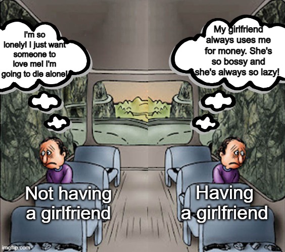 remember, people who make negative memes about having girlfriends never spoke to women. | My girlfriend always uses me for money. She's so bossy and she's always so lazy! I'm so lonely! I just want someone to love me! I'm going to die alone! Having a girlfriend; Not having a girlfriend | image tagged in two guys on a bus,girlfriend,single,single life,girlfriends,sad but true | made w/ Imgflip meme maker