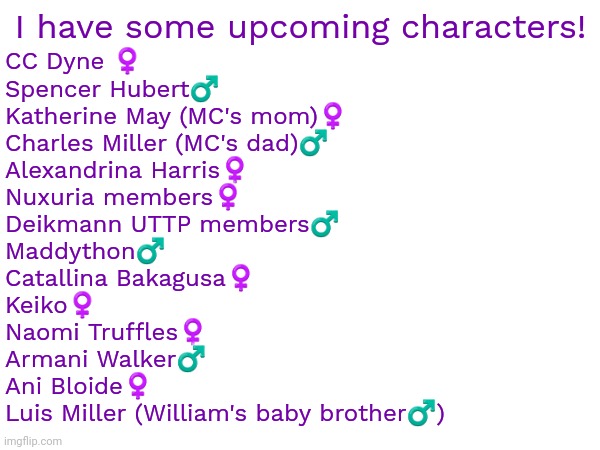 Estimated date: September 26, 2024 | I have some upcoming characters! CC Dyne ♀️
Spencer Hubert♂️
Katherine May (MC's mom)♀️
Charles Miller (MC's dad)♂️
Alexandrina Harris♀️
Nuxuria members♀️
Deikmann UTTP members♂️
Maddython♂️
Catallina Bakagusa♀️
Keiko♀️
Naomi Truffles♀️
Armani Walker♂️
Ani Bloide♀️
Luis Miller (William's baby brother♂️) | image tagged in roblox,characters,upcoming,coming soon | made w/ Imgflip meme maker