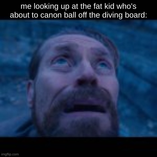 oh no | me looking up at the fat kid who's about to canon ball off the diving board: | image tagged in fat | made w/ Imgflip meme maker