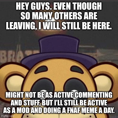 HEY GUYS. EVEN THOUGH SO MANY OTHERS ARE LEAVING, I WILL STILL BE HERE. MIGHT NOT BE AS ACTIVE COMMENTING AND STUFF, BUT I’LL STILL BE ACTIVE AS A MOD AND DOING A FNAF MEME A DAY. | made w/ Imgflip meme maker