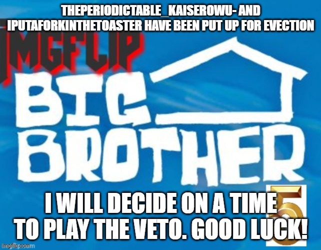 THEPERIODICTABLE_KAISEROWU- AND IPUTAFORKINTHETOASTER HAVE BEEN PUT UP FOR EVECTION; I WILL DECIDE ON A TIME TO PLAY THE VETO. GOOD LUCK! | made w/ Imgflip meme maker