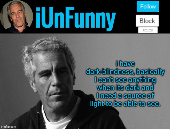 iUnFunny's Epstein template | I HAVE DARK-BLINDNESS, BASICALLY I CAN'T SEE ANYTHING WHEN ITS DARK AND I NEED A SOURCE OF LIGHT TO BE ABLE TO SEE; i have dark-blindness, basically I can't see anything when its dark and I need a source of light to be able to see. | image tagged in iunfunny's epstein template | made w/ Imgflip meme maker