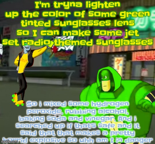 So uhh am I like gonna die | I'm tryna lighten up the color of some green tinted sunglasses lens so I can make some jet set radio themed sunglasses; So i mixed some hydrogen peroxide, rubbing alcohol, baking soda and vinegar. And i searched up if that's safe and it said that that makes a pretty horrid explosive so uhh am I in danger | image tagged in jet set radio real | made w/ Imgflip meme maker
