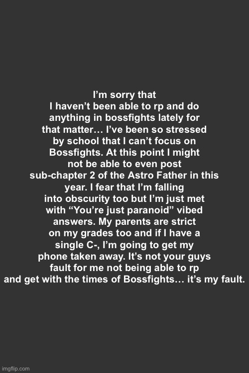 A little apology from me | I’m sorry that I haven’t been able to rp and do anything in bossfights lately for that matter… I’ve been so stressed by school that I can’t focus on Bossfights. At this point I might not be able to even post sub-chapter 2 of the Astro Father in this year. I fear that I’m falling into obscurity too but I’m just met with “You’re just paranoid” vibed answers. My parents are strict on my grades too and if I have a single C-, I’m going to get my phone taken away. It’s not your guys fault for me not being able to rp and get with the times of Bossfights… it’s my fault. | made w/ Imgflip meme maker