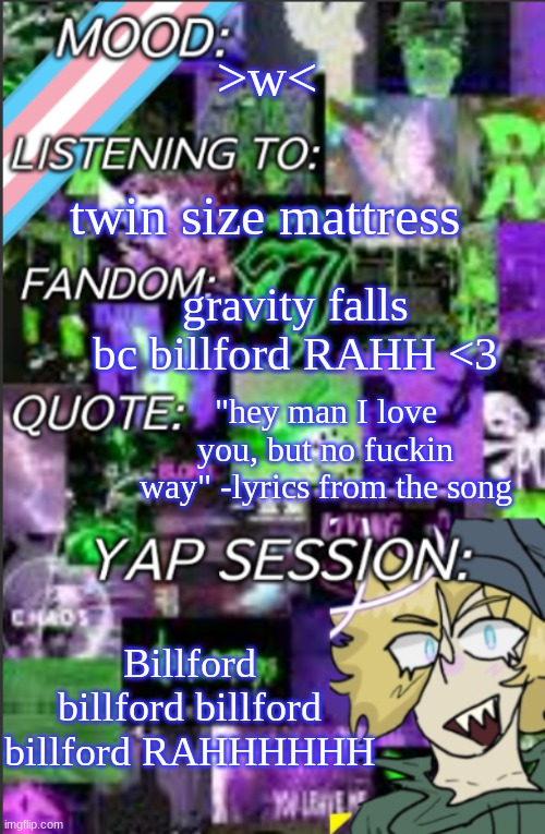 I love this show sm | >w<; twin size mattress; gravity falls bc billford RAHH <3; "hey man I love you, but no fuckin way" -lyrics from the song; Billford billford billford billford RAHHHHHH | image tagged in i was probably too lazy to add a title,toxic old man yoai | made w/ Imgflip meme maker