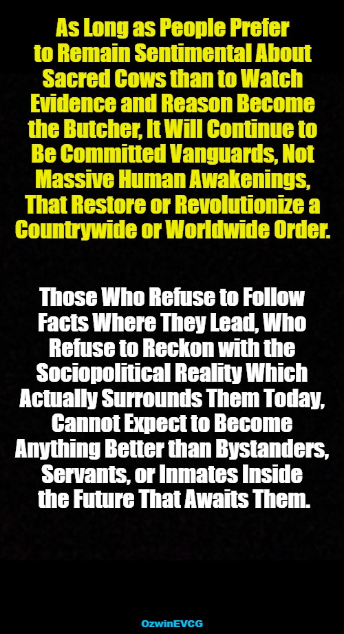 Bovine Cheerleaders vs Captain Butchers | As Long as People Prefer 

to Remain Sentimental About 

Sacred Cows than to Watch 

Evidence and Reason Become 

the Butcher, It Will Continue to 

Be Committed Vanguards, Not 

Massive Human Awakenings, 

That Restore or Revolutionize a 

Countrywide or Worldwide Order. Those Who Refuse to Follow 

Facts Where They Lead, Who 

Refuse to Reckon with the 

Sociopolitical Reality Which 

Actually Surrounds Them Today, 

Cannot Expect to Become 

Anything Better than Bystanders, 

Servants, or Inmates Inside 

the Future That Awaits Them. OzwinEVCG | image tagged in maturity,immaturity,reality,unreality,real talk,coping and hoping | made w/ Imgflip meme maker