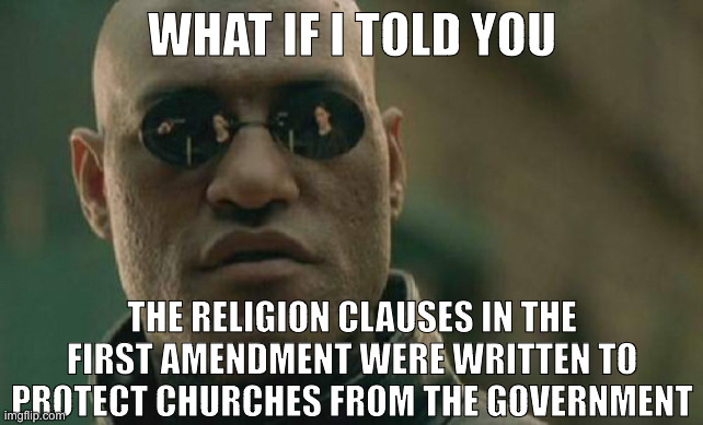 The First Amendment was meant to protect religion, not stigmatize it. | WHAT IF I TOLD YOU; THE RELIGION CLAUSES IN THE FIRST AMENDMENT WERE WRITTEN TO PROTECT CHURCHES FROM THE GOVERNMENT | image tagged in memes,matrix morpheus,constitution,church,christianity,religion | made w/ Imgflip meme maker