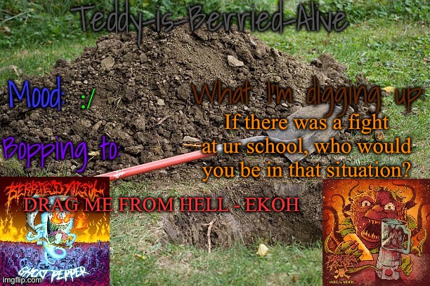 Genuine question cause there was a fight yesterday (according to my friend, I wasn't there) | :/; If there was a fight at ur school, who would you be in that situation? DRAG ME FROM HELL - EKOH | image tagged in teddy-is-berried-alive's template | made w/ Imgflip meme maker