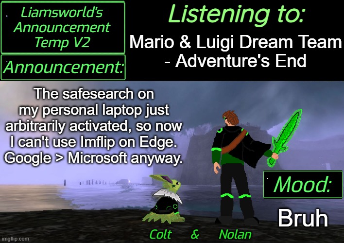 Microsoft more like- | Listening to:; Mario & Luigi Dream Team
- Adventure's End; The safesearch on
my personal laptop just arbitrarily activated, so now
I can't use Imflip on Edge.
Google > Microsoft anyway. Bruh | image tagged in liamsworld's announcement v2 | made w/ Imgflip meme maker