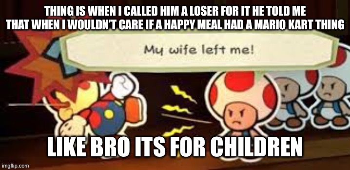 Worst thing is he doesn’t even look like a loser he just acts like one | THING IS WHEN I CALLED HIM A LOSER FOR IT HE TOLD ME THAT WHEN I WOULDN’T CARE IF A HAPPY MEAL HAD A MARIO KART THING; LIKE BRO ITS FOR CHILDREN | image tagged in my wife left me | made w/ Imgflip meme maker