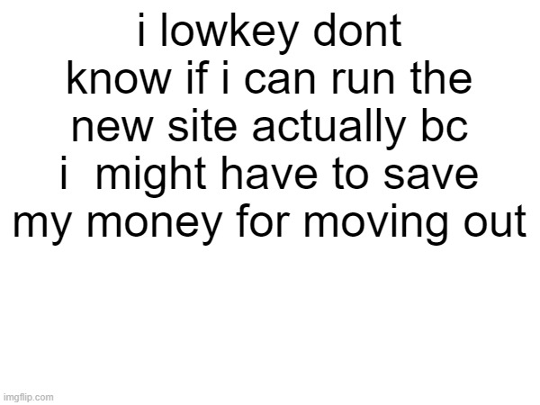 i lowkey dont know if i can run the new site actually bc i  might have to save my money for moving out | made w/ Imgflip meme maker