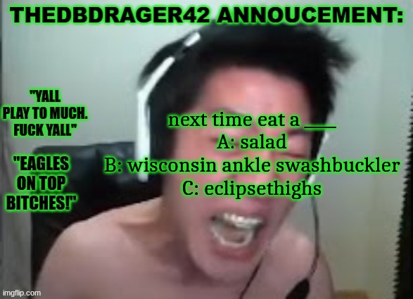 thedbdrager42s annoucement template | next time eat a ____
A: salad
B: wisconsin ankle swashbuckler
C: eclipsethighs | image tagged in thedbdrager42s annoucement template | made w/ Imgflip meme maker