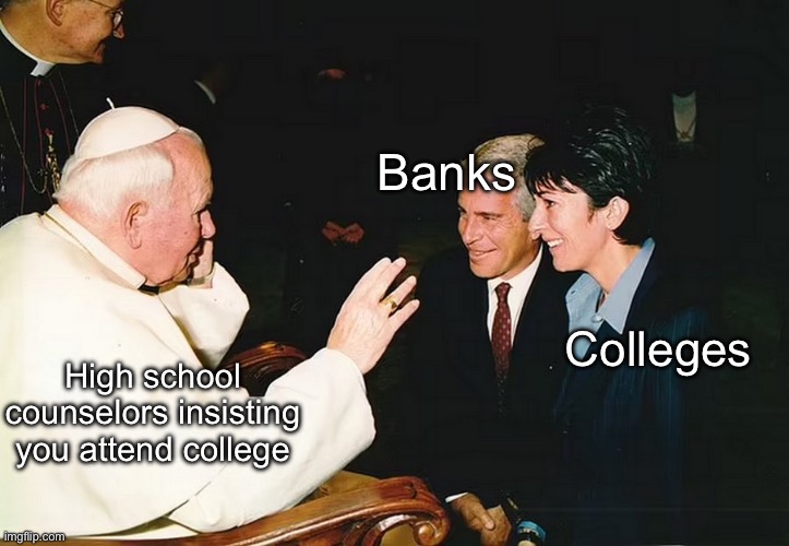 Higher education pimping students to banks | Banks; Colleges; High school counselors insisting  you attend college | image tagged in pope jeff epstein,politics lol,memes | made w/ Imgflip meme maker
