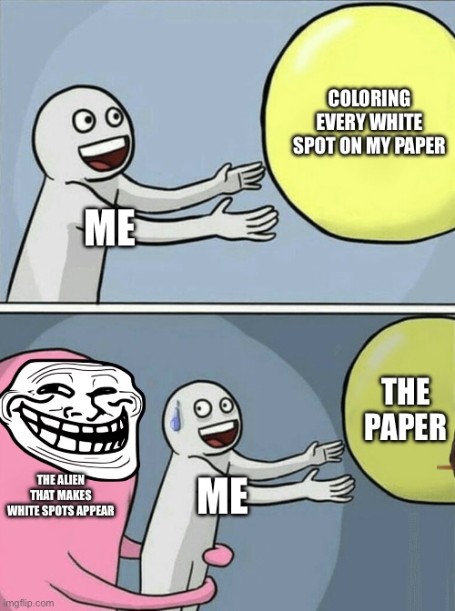 Running Away Balloon Meme | COLORING EVERY WHITE SPOT ON MY PAPER; ME; THE PAPER; THE ALIEN THAT MAKES WHITE SPOTS APPEAR; ME | image tagged in memes,running away balloon | made w/ Imgflip meme maker