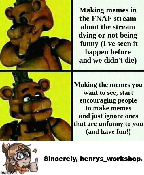 Just have fun with it! ^^ and also goodbye to those who left the stream recently | Making memes in
the FNAF stream about the stream dying or not being
 funny (I've seen it
happen before
and we didn't die); Making the memes you
want to see, start
encouraging people
to make memes
and just ignore ones that are unfunny to you
   (and have fun!); Sincerely, henrys_workshop. | image tagged in freddy fazbear / drake meme,fnaf,five nights at freddys | made w/ Imgflip meme maker