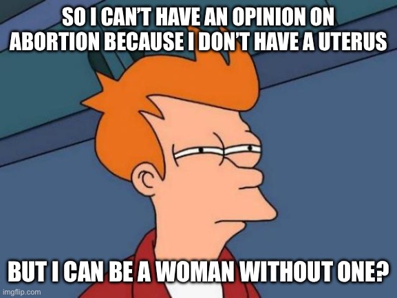 Futurama Fry | SO I CAN’T HAVE AN OPINION ON ABORTION BECAUSE I DON’T HAVE A UTERUS; BUT I CAN BE A WOMAN WITHOUT ONE? | image tagged in memes,futurama fry | made w/ Imgflip meme maker