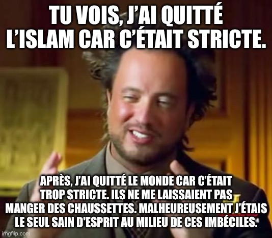 Il faut que les lois se conforment à mes choix. | TU VOIS, J’AI QUITTÉ L’ISLAM CAR C’ÉTAIT STRICTE. APRÈS, J’AI QUITTÉ LE MONDE CAR C’ÉTAIT TROP STRICTE. ILS NE ME LAISSAIENT PAS MANGER DES CHAUSSETTES. MALHEUREUSEMENT J’ÉTAIS LE SEUL SAIN D'ESPRIT AU MILIEU DE CES IMBÉCILES. | image tagged in memes,ancient aliens,islam,muslim,french,france | made w/ Imgflip meme maker