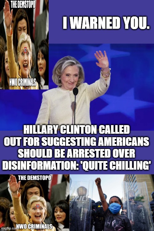 She should have herself arrested first.Hillary is  desperate to see her lives work fulfilled.1984 NewsSpeak | I WARNED YOU. HILLARY CLINTON CALLED OUT FOR SUGGESTING AMERICANS SHOULD BE ARRESTED OVER DISINFORMATION: 'QUITE CHILLING' | made w/ Imgflip meme maker