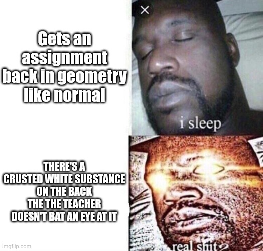 LEGIT THIS HAPPENED YESTERDAY | Gets an assignment back in geometry like normal; THERE'S A CRUSTED WHITE SUBSTANCE ON THE BACK THE THE TEACHER DOESN'T BAT AN EYE AT IT | image tagged in i sleep real shit | made w/ Imgflip meme maker