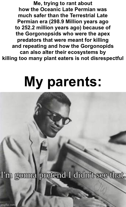 Vent: Idgaf if this is off topic | Me, trying to rant about how the Oceanic Late Permian was much safer than the Terrestrial Late Permian era (298.9 Million years ago to 252.2 million years ago) because of the Gorgonopsids who were the apex predators that were meant for killing and repeating and how the Gorgonopids can also alter their ecosystems by killing too many plant eaters is not disrespectful; My parents: | image tagged in i m going to pretend i didn t see that | made w/ Imgflip meme maker