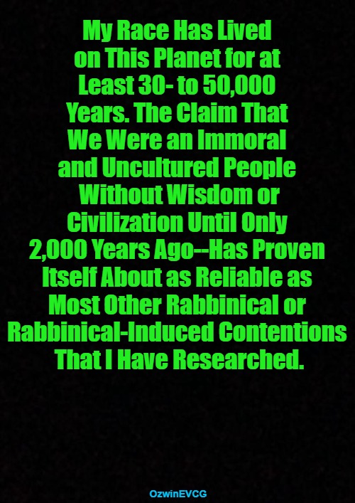 When Folks Say Whites Were Nothing Before Christianity, It Recalls European Colonizers Trash-Talking a Colonized People. | My Race Has Lived 

on This Planet for at 

Least 30- to 50,000 

Years. The Claim That 

We Were an Immoral 

and Uncultured People 

Without Wisdom or

Civilization Until Only 

2,000 Years Ago--Has Proven 

Itself About as Reliable as 

Most Other Rabbinical or 

Rabbinical-Induced Contentions 

That I Have Researched. OzwinEVCG | image tagged in rabbis,antiwhite narratives,european history,before christianity,deep dives,after christianity | made w/ Imgflip meme maker