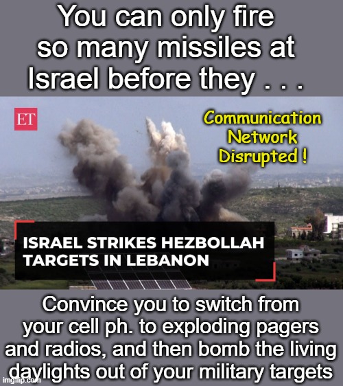 Israel Strikes Back...righteously ! | You can only fire so many missiles at Israel before they . . . Communication
Network
Disrupted ! Convince you to switch from your cell ph. to exploding pagers and radios, and then bomb the living daylights out of your military targets | image tagged in israel,hezbollah | made w/ Imgflip meme maker