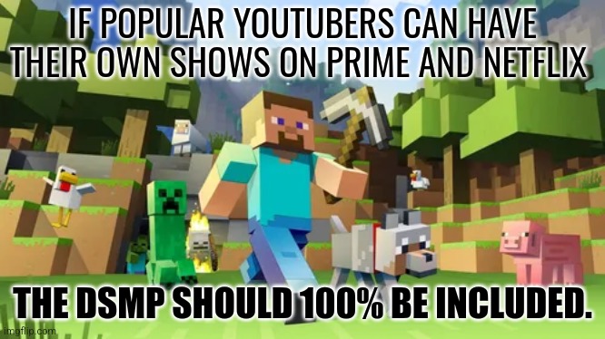 We need DSMP. | IF POPULAR YOUTUBERS CAN HAVE THEIR OWN SHOWS ON PRIME AND NETFLIX; THE DSMP SHOULD 100% BE INCLUDED. | image tagged in dsmp | made w/ Imgflip meme maker