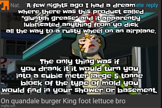 Matt rose better include this in another one of his vids istg | A few nights ago I had a dream where there was this product called "gluntch grease" and it apparently lubricated anything from yo dick all the way to a rusty wheel on an airplane. The only thing was if you drank it it would turn you into a cubic meter large 5 tonne block of the type of mold you would find in your shower or basement. | image tagged in on quandale burger king foot lettuce bro | made w/ Imgflip meme maker