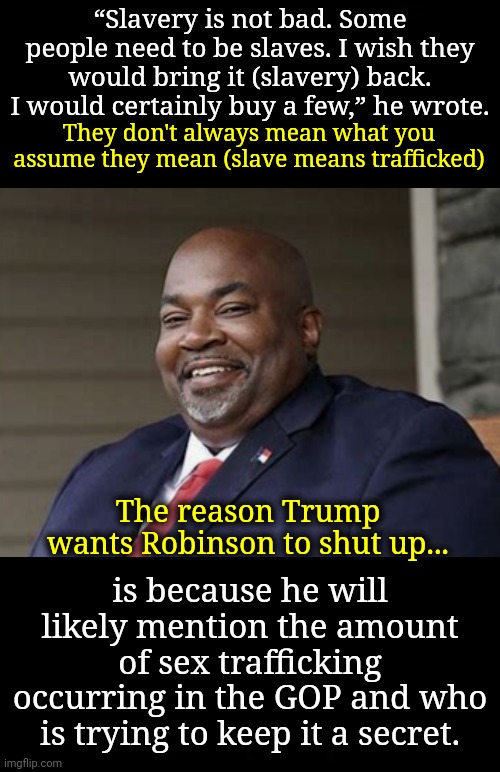 Quit Assuming What They Mean | “Slavery is not bad. Some people need to be slaves. I wish they would bring it (slavery) back. I would certainly buy a few,” he wrote. They don't always mean what you assume they mean (slave means trafficked); The reason Trump wants Robinson to shut up... is because he will likely mention the amount of sex trafficking occurring in the GOP and who is trying to keep it a secret. | image tagged in dnc,msnbc,sex trafficking,young voices matter | made w/ Imgflip meme maker