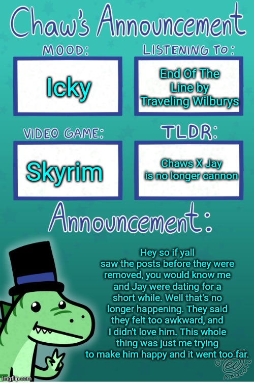 Chaws_the_dino announcement temp (thanks Gummy) | Icky; End Of The Line by Traveling Wilburys; Chaws X Jay is no longer cannon; Skyrim; Hey so if yall saw the posts before they were removed, you would know me and Jay were dating for a short while. Well that's no longer happening. They said they felt too awkward, and I didn't love him. This whole thing was just me trying to make him happy and it went too far. | image tagged in chaws_the_dino announcement temp thanks gummy | made w/ Imgflip meme maker