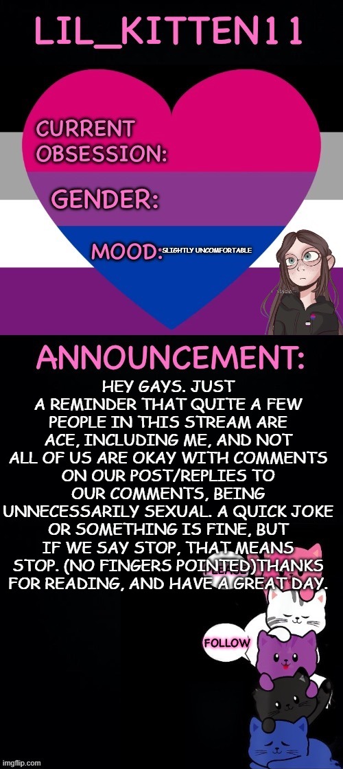 Lil_kitten11's announcement temp | SLIGHTLY UNCOMFORTABLE; HEY GAYS. JUST A REMINDER THAT QUITE A FEW PEOPLE IN THIS STREAM ARE ACE, INCLUDING ME, AND NOT ALL OF US ARE OKAY WITH COMMENTS ON OUR POST/REPLIES TO OUR COMMENTS, BEING UNNECESSARILY SEXUAL. A QUICK JOKE OR SOMETHING IS FINE, BUT IF WE SAY STOP, THAT MEANS STOP. (NO FINGERS POINTED)THANKS FOR READING, AND HAVE A GREAT DAY. | image tagged in lil_kitten11's announcement temp | made w/ Imgflip meme maker