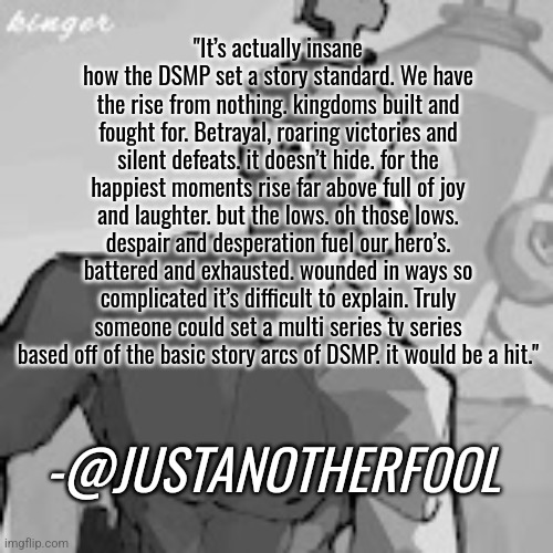 We need a DSMP TV show. | "It’s actually insane how the DSMP set a story standard. We have the rise from nothing. kingdoms built and fought for. Betrayal, roaring victories and silent defeats. it doesn’t hide. for the happiest moments rise far above full of joy and laughter. but the lows. oh those lows. despair and desperation fuel our hero’s. battered and exhausted. wounded in ways so complicated it’s difficult to explain. Truly someone could set a multi series tv series based off of the basic story arcs of DSMP. it would be a hit."; -@JUSTANOTHERFOOL | made w/ Imgflip meme maker