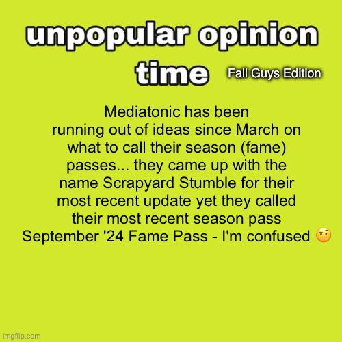 Unpopular Opinion Time: Fall Guys Edition | Mediatonic has been running out of ideas since March on what to call their season (fame) passes... they came up with the name Scrapyard Stumble for their most recent update yet they called their most recent season pass September '24 Fame Pass - I'm confused 🤨; Fall Guys Edition | image tagged in unpopular opinion time,fall guys | made w/ Imgflip meme maker