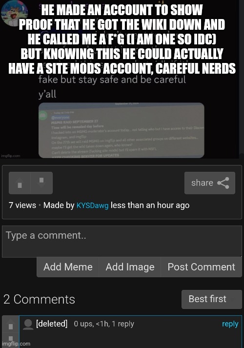 HE MADE AN ACCOUNT TO SHOW PROOF THAT HE GOT THE WIKI DOWN AND HE CALLED ME A F*G (I AM ONE SO IDC) BUT KNOWING THIS HE COULD ACTUALLY HAVE A SITE MODS ACCOUNT, CAREFUL NERDS | made w/ Imgflip meme maker