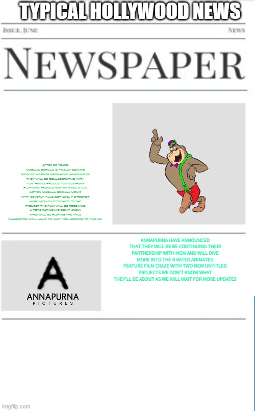 typical hollywood news volume 156 | TYPICAL HOLLYWOOD NEWS; AFTER 60 YEARS MAGILLA GORILLA IS FINALLY COMING BACK AS WARNER BROS HAVE ANNOUNCED THEY WILL BE COLLABORATING WITH TOM HANKS PRODUCTION COMPANY PLAYTONE PRODUCTION TO MAKE A LIVE ACTION MAGILLA GORILLA MOVIE WITH BEVERLY HILLS COP AXEL F DIRECTOR MARK MOLLEY ATTACHED TO THE PROJECT THE FILM WILL BE RECEIVING A PG-13 RATING WE DON'T KNOW WHO WILL BE PLAYING THE TITLE CHARACTER WE'LL HAVE TO WAIT FOR UPDATES TO FIND OU; ANNAPURNA HAVE ANNOUNCED THAT THEY WILL BE BE CONTINUING THEIR PARTNERSHIP WITH MGM AND WILL DIVE MORE INTO THE R RATED ANIMATED FEATURE FILM CRAZE WITH TWO NEW UNTITLED PROJECTS WE DON'T KNOW WHAT THEY'LL BE ABOUT AS WE WILL WAIT FOR MORE UPDATES | image tagged in blank newspaper,hollywood,prediction,fake,magilla gorilla | made w/ Imgflip meme maker