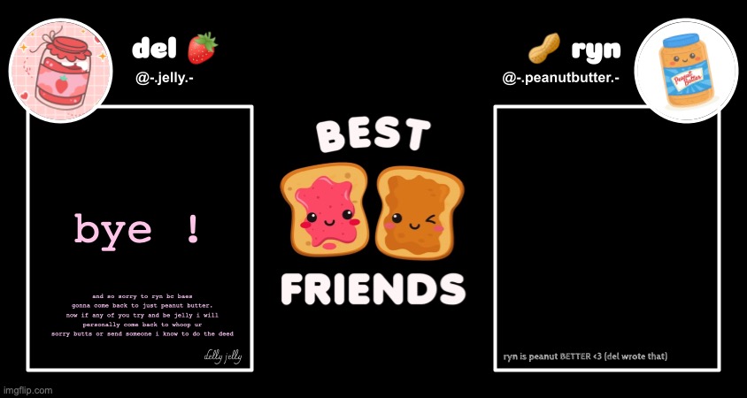 del and ryn pb&j announcement temp | bye ! and so sorry to ryn bc baes gonna come back to just peanut butter. now if any of you try and be jelly i will personally come back to whoop ur sorry butts or send someone i know to do the deed | image tagged in del and ryn pb j announcement temp | made w/ Imgflip meme maker