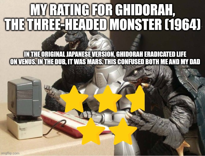 Godzilla-Kiryu-Gamera-PC | MY RATING FOR GHIDORAH, THE THREE-HEADED MONSTER (1964); IN THE ORIGINAL JAPANESE VERSION, GHIDORAH ERADICATED LIFE ON VENUS. IN THE DUB, IT WAS MARS. THIS CONFUSED BOTH ME AND MY DAD | image tagged in godzilla-kiryu-gamera-pc | made w/ Imgflip meme maker