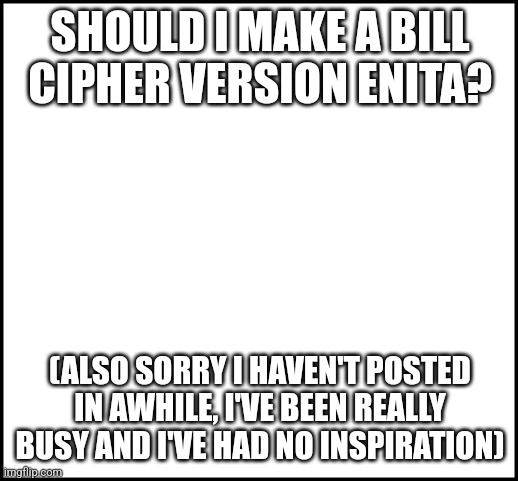 blank | SHOULD I MAKE A BILL CIPHER VERSION ENITA? (ALSO SORRY I HAVEN'T POSTED IN AWHILE, I'VE BEEN REALLY BUSY AND I'VE HAD NO INSPIRATION) | image tagged in blank | made w/ Imgflip meme maker