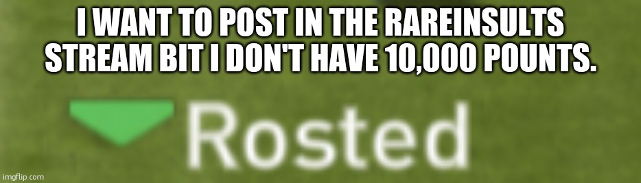 Rosted | I WANT TO POST IN THE RAREINSULTS STREAM BIT I DON'T HAVE 10,000 POUNTS. | image tagged in rosted | made w/ Imgflip meme maker