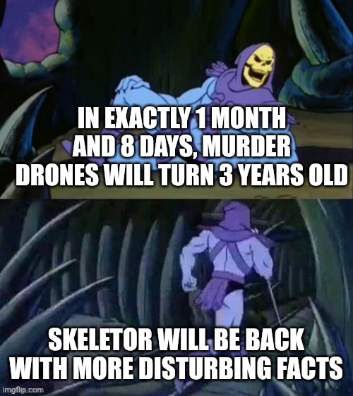 Skeletor disturbing facts | IN EXACTLY 1 MONTH AND 8 DAYS, MURDER DRONES WILL TURN 3 YEARS OLD; SKELETOR WILL BE BACK WITH MORE DISTURBING FACTS | image tagged in skeletor disturbing facts | made w/ Imgflip meme maker