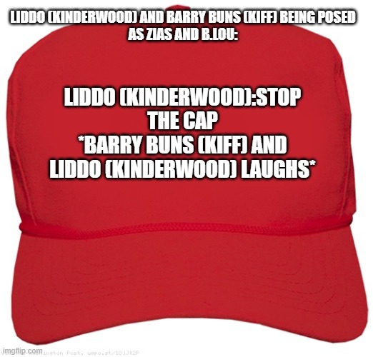 blank red MAGA hat | LIDDO (KINDERWOOD) AND BARRY BUNS (KIFF) BEING POSED
AS ZIAS AND B.LOU:; LIDDO (KINDERWOOD):STOP THE CAP
*BARRY BUNS (KIFF) AND LIDDO (KINDERWOOD) LAUGHS* | image tagged in blank red maga hat,meme,roleplaying,stop the cap,shitpost,cap | made w/ Imgflip meme maker