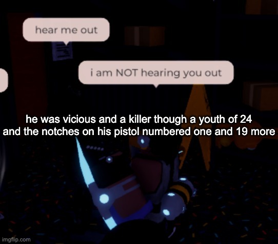 20 men had tried to take him, 20 men had made a slip, 21 would be the ranger with the big iron on his hip | he was vicious and a killer though a youth of 24
and the notches on his pistol numbered one and 19 more | image tagged in i am not hearing you out | made w/ Imgflip meme maker