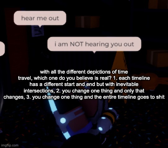 i believe its the first one tbh | with all the different depictions of time travel, which one do you believe is real? 1. each timeline has a different start and end but with inevitable intersections, 2. you change one thing and only that changes, 3. you change one thing and the entire timeline goes to shit | image tagged in i am not hearing you out | made w/ Imgflip meme maker