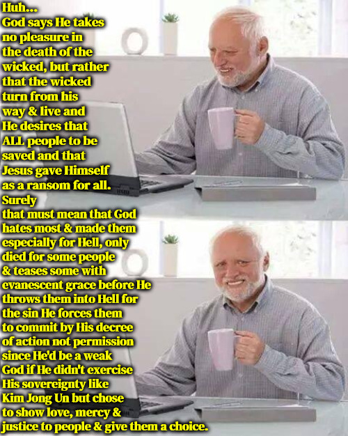 Ridiculous Understanding | Huh... God says He takes no pleasure in the death of the wicked, but rather that the wicked turn from his way & live and He desires that ALL people to be saved and that Jesus gave Himself as a ransom for all. Surely that must mean that God hates most & made them especially for Hell, only died for some people & teases some with evanescent grace before He throws them into Hell for the sin He forces them to commit by His decree of action not permission since He'd be a weak God if He didn't exercise His sovereignty like Kim Jong Un but chose to show love, mercy & justice to people & give them a choice. | image tagged in calvinism,arminian,molinism,ridiculous,ghoulish twisted understanding,blasphemous trash | made w/ Imgflip meme maker