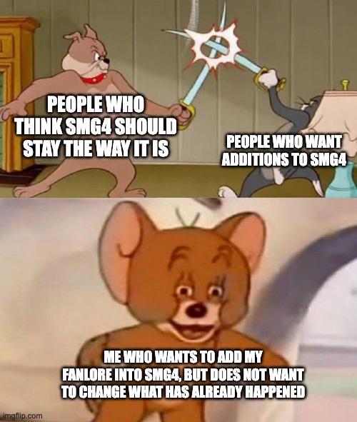 Tom and Jerry swordfight | PEOPLE WHO THINK SMG4 SHOULD STAY THE WAY IT IS; PEOPLE WHO WANT ADDITIONS TO SMG4; ME WHO WANTS TO ADD MY FANLORE INTO SMG4, BUT DOES NOT WANT TO CHANGE WHAT HAS ALREADY HAPPENED | image tagged in tom and jerry swordfight | made w/ Imgflip meme maker