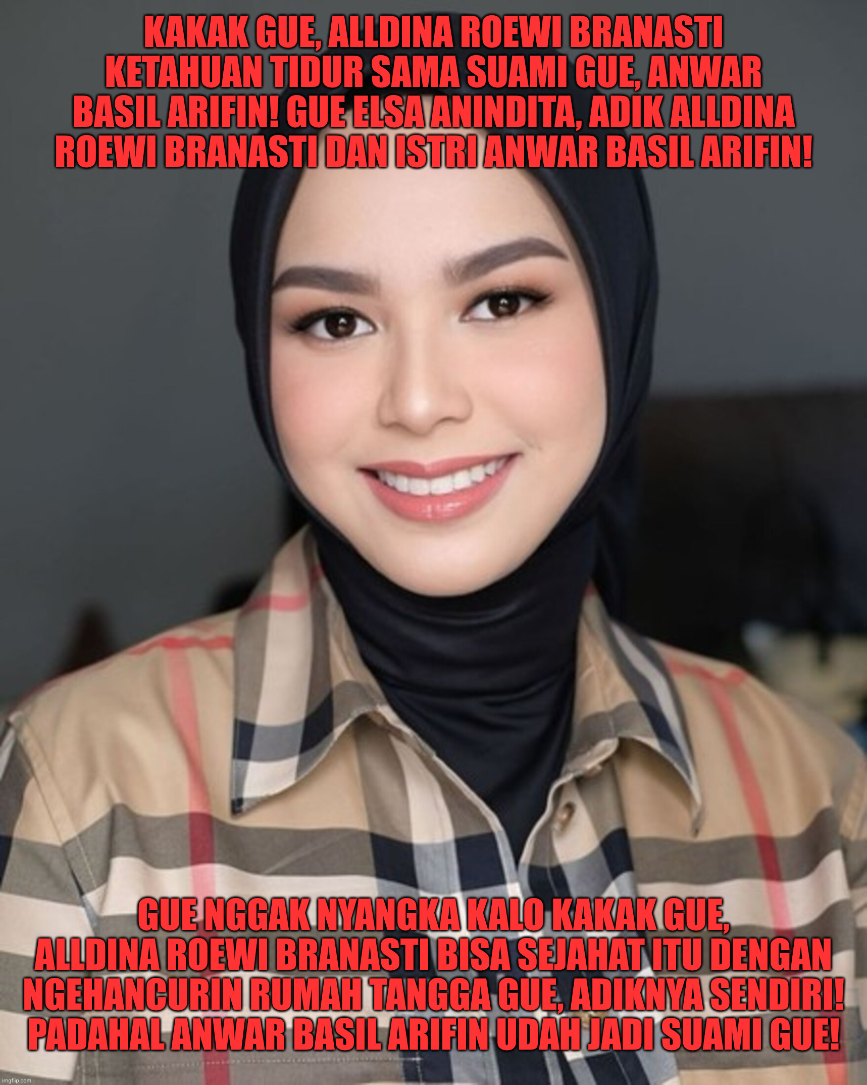 Elsa Anindita akhirnya tahu kalo selingkuhan Anwar Basil Arifin adalah kakak ipar (kakak istri) sendiri, Alldina Roewi Branasti | KAKAK GUE, ALLDINA ROEWI BRANASTI KETAHUAN TIDUR SAMA SUAMI GUE, ANWAR BASIL ARIFIN! GUE ELSA ANINDITA, ADIK ALLDINA ROEWI BRANASTI DAN ISTRI ANWAR BASIL ARIFIN! GUE NGGAK NYANGKA KALO KAKAK GUE, ALLDINA ROEWI BRANASTI BISA SEJAHAT ITU DENGAN NGEHANCURIN RUMAH TANGGA GUE, ADIKNYA SENDIRI! PADAHAL ANWAR BASIL ARIFIN UDAH JADI SUAMI GUE! | image tagged in funny,funny memes,memes,fun,lol so funny | made w/ Imgflip meme maker