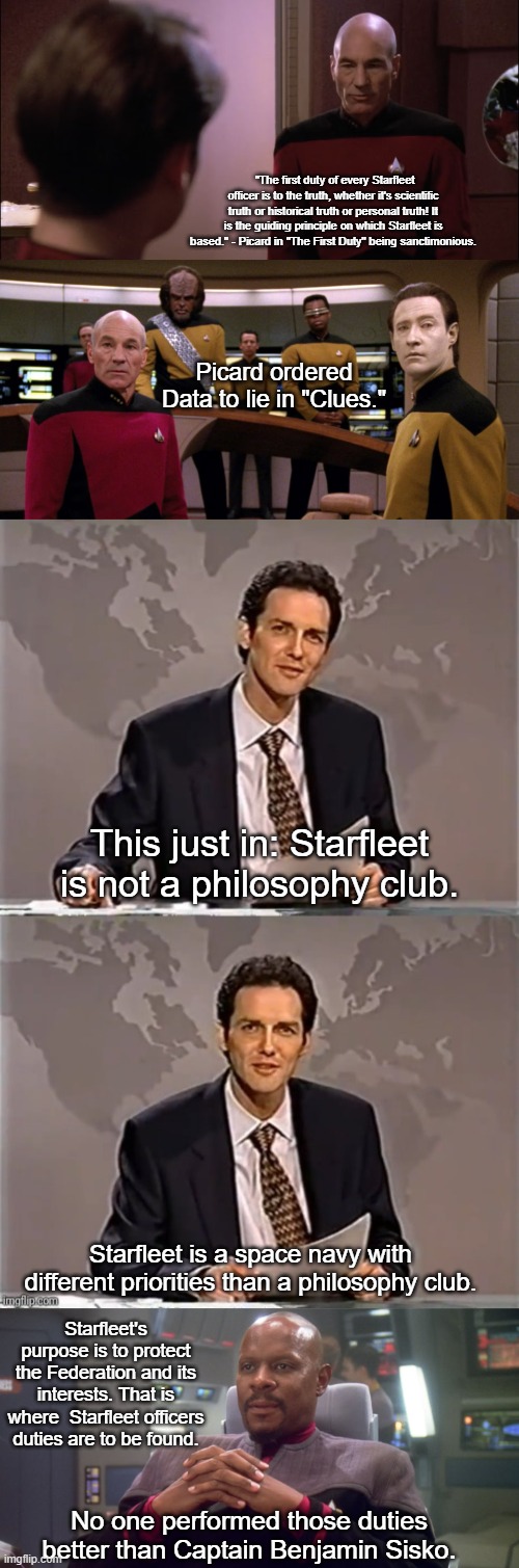 Picard doesn't get it, Sisko does. | "The first duty of every Starfleet officer is to the truth, whether it's scientific truth or historical truth or personal truth! It is the guiding principle on which Starfleet is based." - Picard in "The First Duty" being sanctimonious. Picard ordered Data to lie in "Clues."; This just in: Starfleet is not a philosophy club. Starfleet is a space navy with different priorities than a philosophy club. Starfleet's purpose is to protect the Federation and its interests. That is where  Starfleet officers duties are to be found. No one performed those duties better than Captain Benjamin Sisko. | image tagged in weekend update with norm,sisko on defiant bridge,picard,duty | made w/ Imgflip meme maker