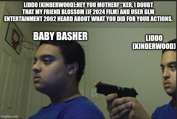 Liddo (Kinderwood) confronts Baby Basher (for GLM Entertainment 2002) | LIDDO (KINDERWOOD):HEY YOU MOTHERF**KER, I DOUBT THAT MY FRIEND BLOSSOM (IF 2024 FILM) AND USER GLM ENTERTAINMENT 2002 HEARD ABOUT WHAT YOU DID FOR YOUR ACTIONS. LIDDO (KINDERWOOD); BABY BASHER | image tagged in trust nobody not even yourself,meme,roleplaying,mason velez,universe,confront | made w/ Imgflip meme maker